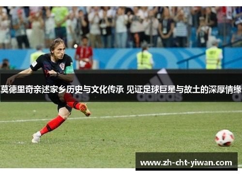 莫德里奇亲述家乡历史与文化传承 见证足球巨星与故土的深厚情缘
