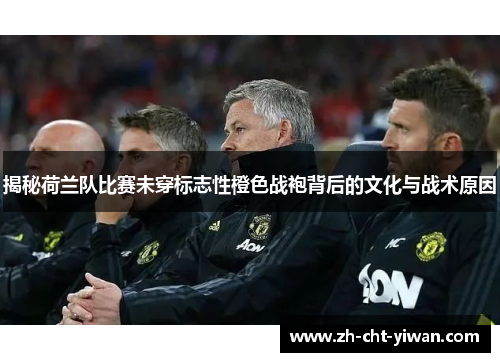 揭秘荷兰队比赛未穿标志性橙色战袍背后的文化与战术原因 揭秘荷兰队比赛未穿标志性橙色战袍背后的文化与战术原因