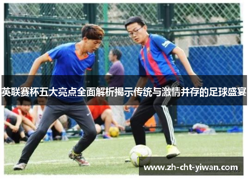 英联赛杯五大亮点全面解析揭示传统与激情并存的足球盛宴