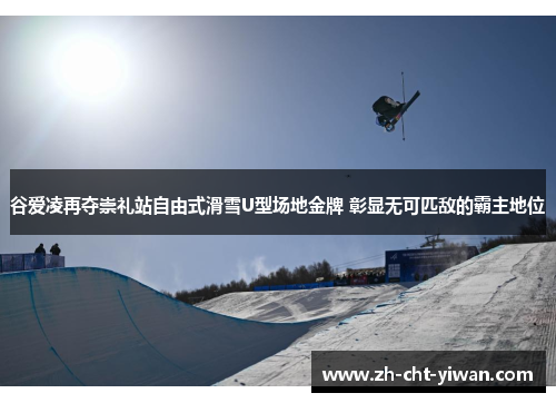 谷爱凌再夺崇礼站自由式滑雪U型场地金牌 彰显无可匹敌的霸主地位