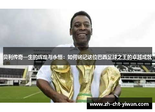 贝利传奇一生的辉煌与永恒:如何铭记这位巴西足球之王的卓越成就 贝利传奇一生的辉煌与永恒:如何铭记这位巴西足球之王的卓越成就