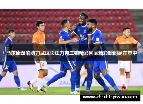 马尔康双响助力武汉长江力克三镇精彩回顾精彩瞬间尽在其中