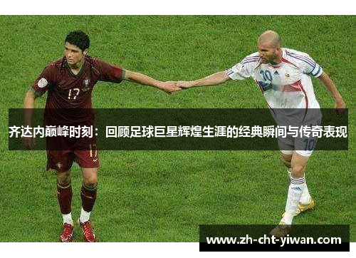 齐达内巅峰时刻：回顾足球巨星辉煌生涯的经典瞬间与传奇表现
